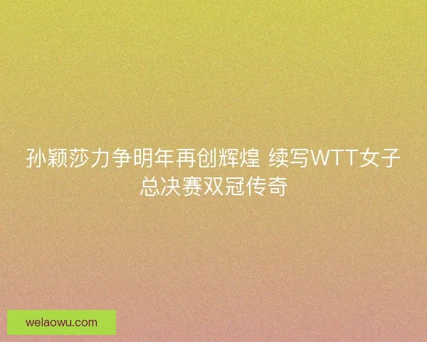 孙颖莎力争明年再创辉煌 续写WTT女子总决赛双冠传奇